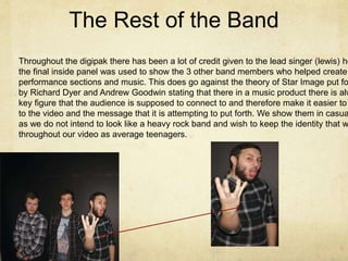 The Rest of the Band
Throughout the digipak there has been a lot of credit given to the lead singer (lewis) ho
the final inside panel was used to show the 3 other band members who helped create
performance sections and music. This does go against the theory of Star Image put fo
by Richard Dyer and Andrew Goodwin stating that there in a music product there is alw
key figure that the audience is supposed to connect to and therefore make it easier to
to the video and the message that it is attempting to put forth. We show them in casua
as we do not intend to look like a heavy rock band and wish to keep the identity that w
throughout our video as average teenagers.
 