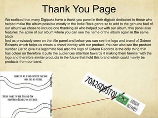 Thank You Page
We realised that many Digipaks have a thank you panel in their digipak dedicated to those who
helped make the album possible mostly in the Indie Rock genre so to add to the genuine feel of
our album we chose to include one thanking all who helped out with our album, this panel also
features the spine of our album where you can see the name of the album again in the same
black
font as previously seen on the title panel and below you can see the logo and brand of Gideon
Records which helps us create a brand identity with our product. You can also see the product
number just to give it a legitimate feel also the logo of Gideon Records is the only thing that
has colour so therefore it pulls the audiences attention towards it making them familiar with the
logo and therefore similar products in the future that hold this brand which could mainly be
products from our band.
 