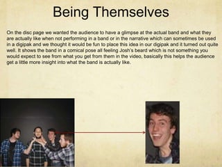 Being Themselves
On the disc page we wanted the audience to have a glimpse at the actual band and what they
are actually like when not performing in a band or in the narrative which can sometimes be used
in a digipak and we thought it would be fun to place this idea in our digipak and it turned out quite
well. It shows the band in a comical pose all feeling Josh’s beard which is not something you
would expect to see from what you get from them in the video, basically this helps the audience
get a little more insight into what the band is actually like.
 