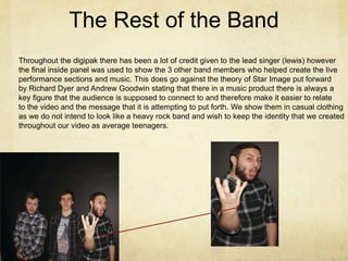 The Rest of the Band
Throughout the digipak there has been a lot of credit given to the lead singer (lewis) however
the final inside panel was used to show the 3 other band members who helped create the live
performance sections and music. This does go against the theory of Star Image put forward
by Richard Dyer and Andrew Goodwin stating that there in a music product there is always a
key figure that the audience is supposed to connect to and therefore make it easier to relate
to the video and the message that it is attempting to put forth. We show them in casual clothing
as we do not intend to look like a heavy rock band and wish to keep the identity that we created
throughout our video as average teenagers.
 