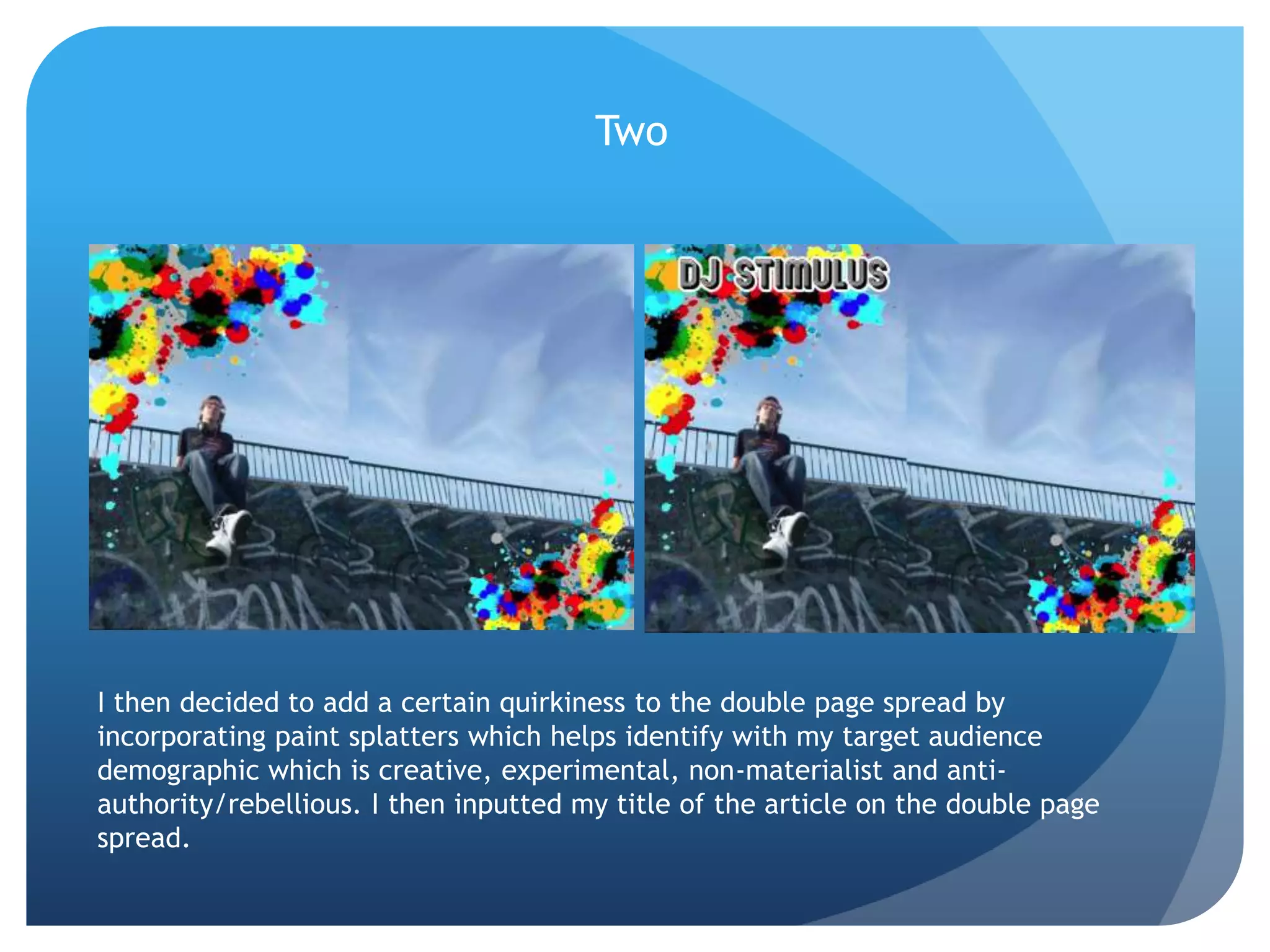 TwoI then decided to add a certain quirkiness to the double page spread by incorporating paint splatters which helps identify with my target audience demographic which is creative, experimental, non-materialist and anti-authority/rebellious. I then inputted my title of the article on the double page spread.