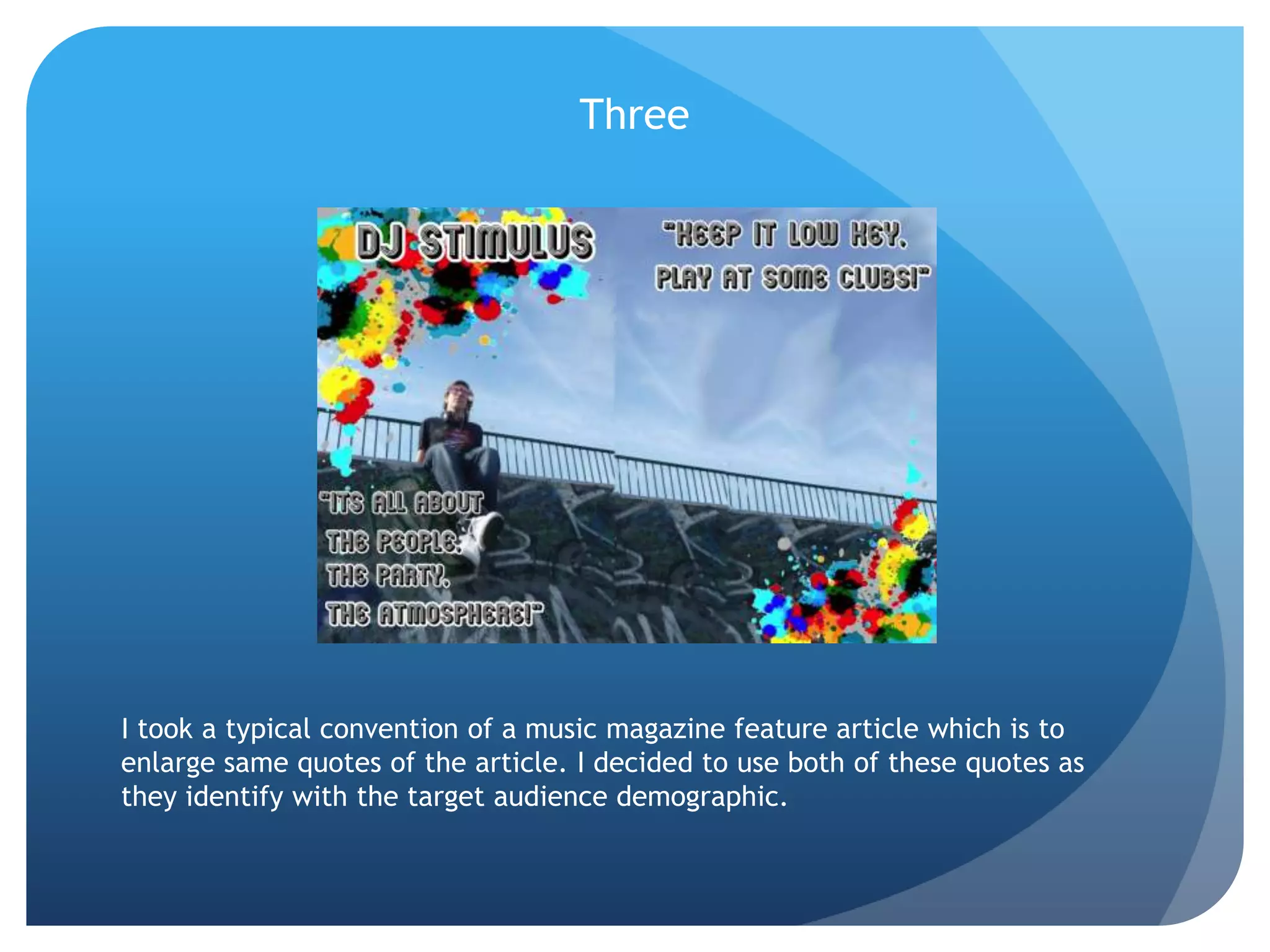 ThreeI took a typical convention of a music magazine feature article which is to enlarge same quotes of the article. I decided to use both of these quotes as they identify with the target audience demographic.