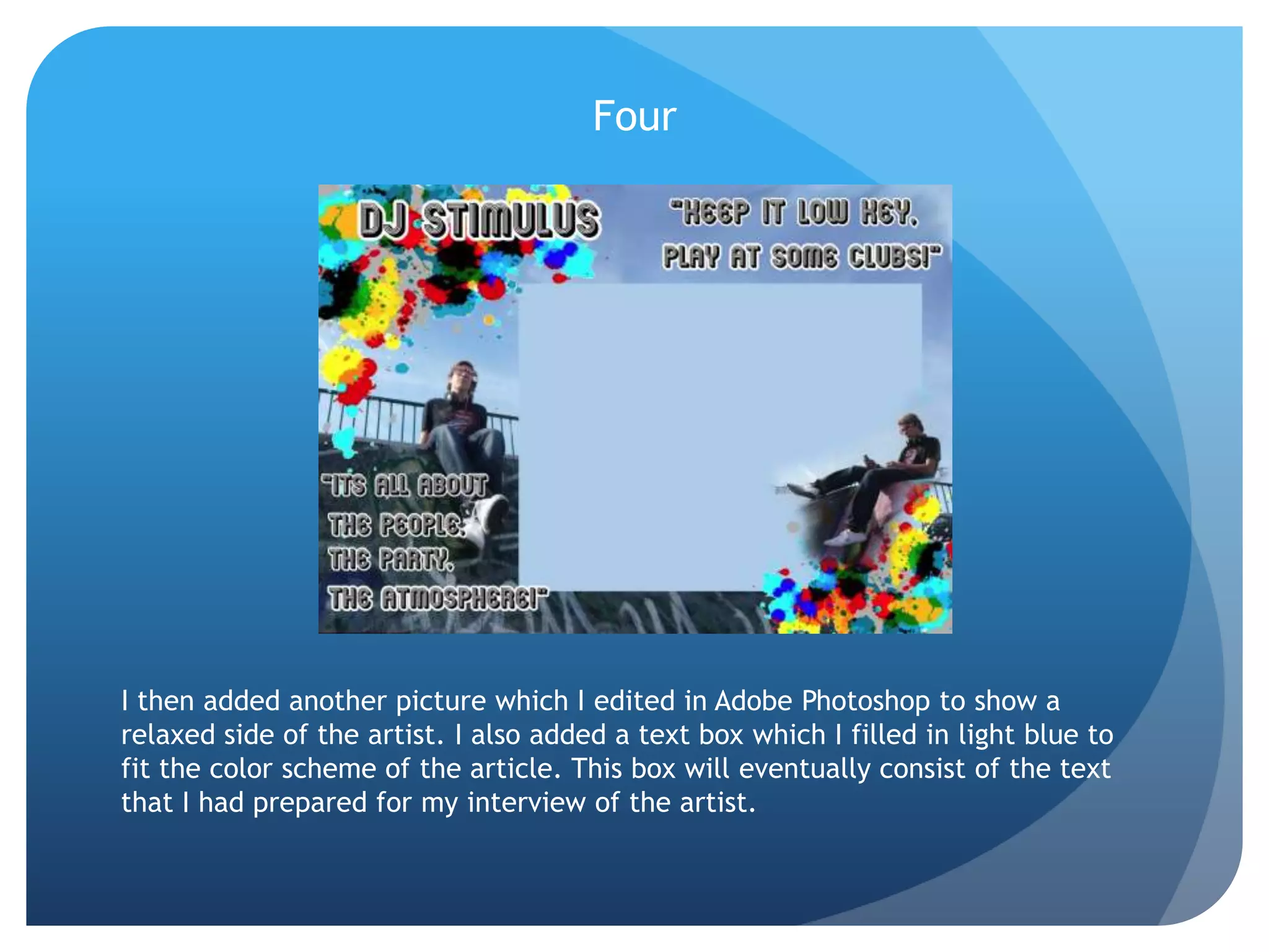 FourI then added another picture which I edited in Adobe Photoshop to show a relaxed side of the artist. I also added a text box which I filled in light blue to fit the color scheme of the article. This box will eventually consist of the text that I had prepared for my interview of the artist.