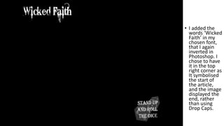 • I added the
words ‘Wicked
Faith’ in my
chosen font,
that I again
inverted in
Photoshop. I
chose to have
it in the top
right corner as
It symbolised
the start of
the article,
and the image
displayed the
end, rather
than using
Drop Caps.
 