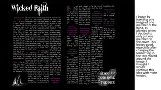 • I began by
inserting one
image of one
member of the
band, as
planned when
I decided to
only put one
member on
the cover. This
looked good,
especially after
changing the
formatting so
the text moved
around the
image. I
thought I
would
continue this
idea with more
images.
 