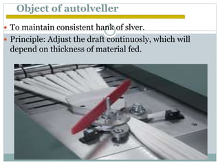 Object of autolveller
 To maintain consistent hank of slver.
 Principle: Adjust the draft continuosly, which will
depend on thickness of material fed.
 