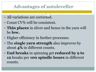 Advantages of autoleveller
 All variations are corrected.
 Count CV% will be consistent.
 Thin places in sliver and hence in the yarn will
be low.
 Higher efficiency in further processes.
 The single yarn strength also improves by
about 4% in different counts.
 End breaks in spinning get reduced by 9 to
12 breaks per 100 spindle hours in different
counts.
 