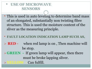 • USE OF MICROWAVE
SENSORS
• This is used in auto leveling to determine band mass
of an elongated, substantially non twisting fibre
structure. This is used the moisture content of the
sliver as the measuring principle.
• FAULT LOCATION INDICATION LAMP SUCH AS,
 RED - when red lamp is on , Then machine will
be stop.
GREEN - If green lamp will appear, then there
must be broke lapping sliver.
YELLOW - Can fulfill.
 