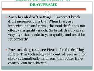 RECENT DEVELOPMENT OF
DRAWFRAME
 Auto break draft setting – Incorrect break
draft increases yarn U%. When there are
imperfections and neps , the total draft does not
effect yarn quality much. So break draft plays a
very significant role in yarn quality and must be
set correctly.
 Pneumatic pressure Head for the drafting
rollers. This technology can control pressure for
sliver automatically and from that better fibre
control can be achieved.
 