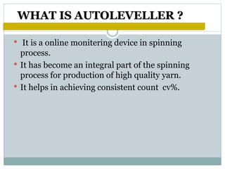 WHAT IS AUTOLEVELLER ?
• It is a online monitering device in spinning
process.
• It has become an integral part of the spinning
process for production of high quality yarn.
• It helps in achieving consistent count cv%.
 