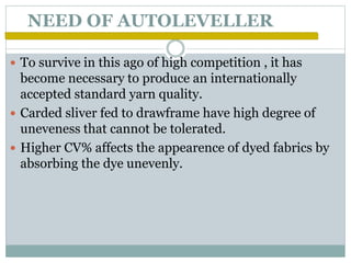 NEED OF AUTOLEVELLER
 To survive in this ago of high competition , it has
become necessary to produce an internationally
accepted standard yarn quality.
 Carded sliver fed to drawframe have high degree of
uneveness that cannot be tolerated.
 Higher CV% affects the appearence of dyed fabrics by
absorbing the dye unevenly.
 