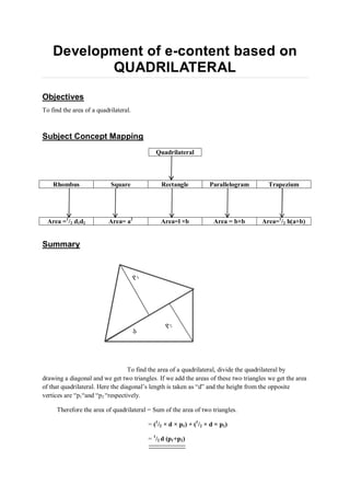 Development of e-content based on
QUADRILATERAL
Objectives
To find the area of a quadrilateral.
Subject Concept Mapping
Area =1
/2 d1d2 Area= a2
Area=l ×b Area = b×b Area=1
/2 h(a+b)
Summary
To find the area of a quadrilateral, divide the quadrilateral by
drawing a diagonal and we get two triangles. If we add the areas of these two triangles we get the area
of that quadrilateral. Here the diagonal’s length is taken as “d” and the height from the opposite
vertices are “p1“and “p2 “respectively.
Therefore the area of quadrilateral = Sum of the area of two triangles.
= (1
/2 × d × p1) + (1
/2 × d × p2)
= 1
/2 d (p1+p2)
Quadrilateral
Rhombus Square Rectangle Parallelogram Trapezium
 