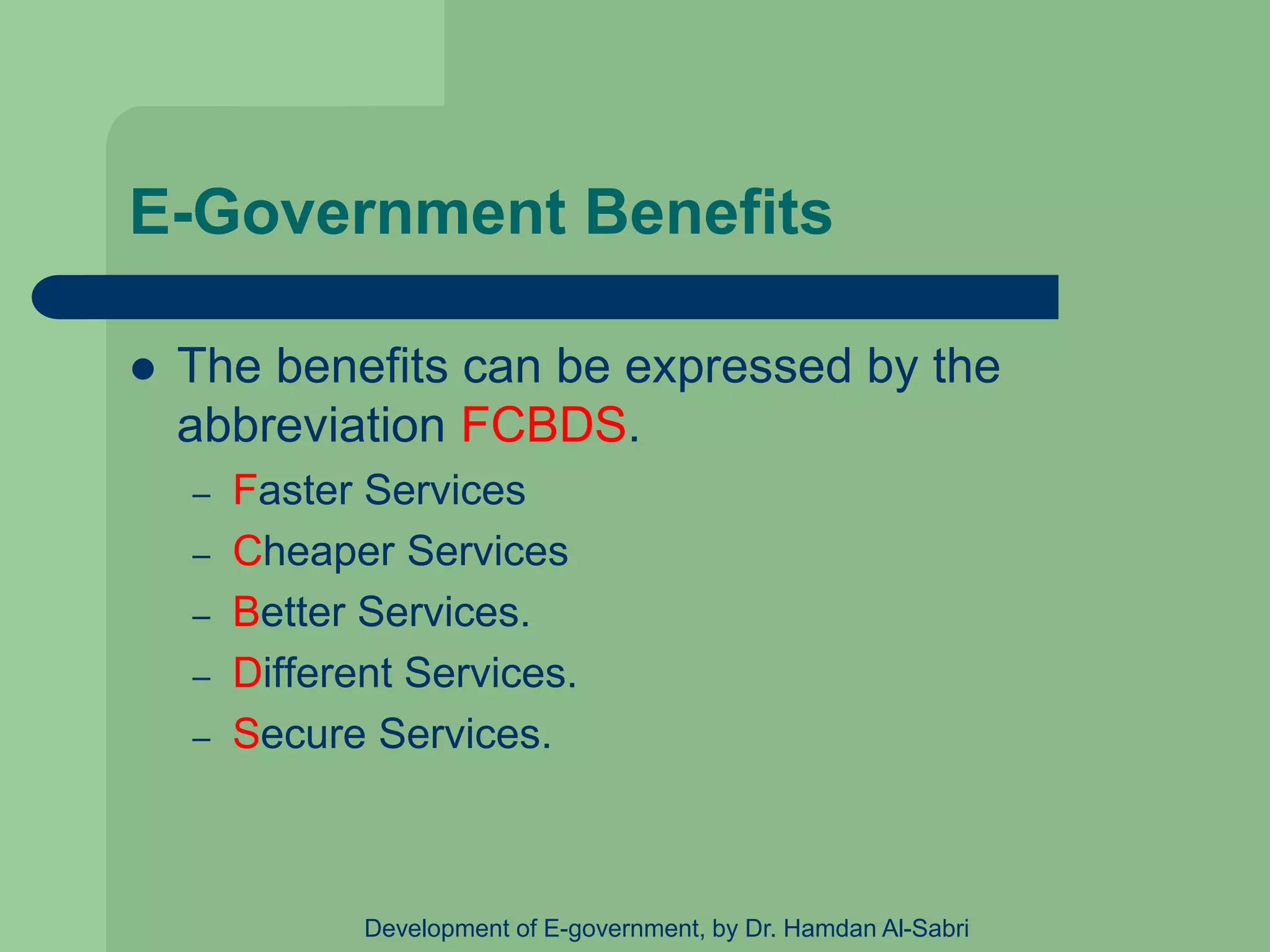 E-Government Benefits
 The benefits can be expressed by the
abbreviation FCBDS.
– Faster Services
– Cheaper Services
– Better Services.
– Different Services.
– Secure Services.
Development of E-government, by Dr. Hamdan Al-Sabri
 