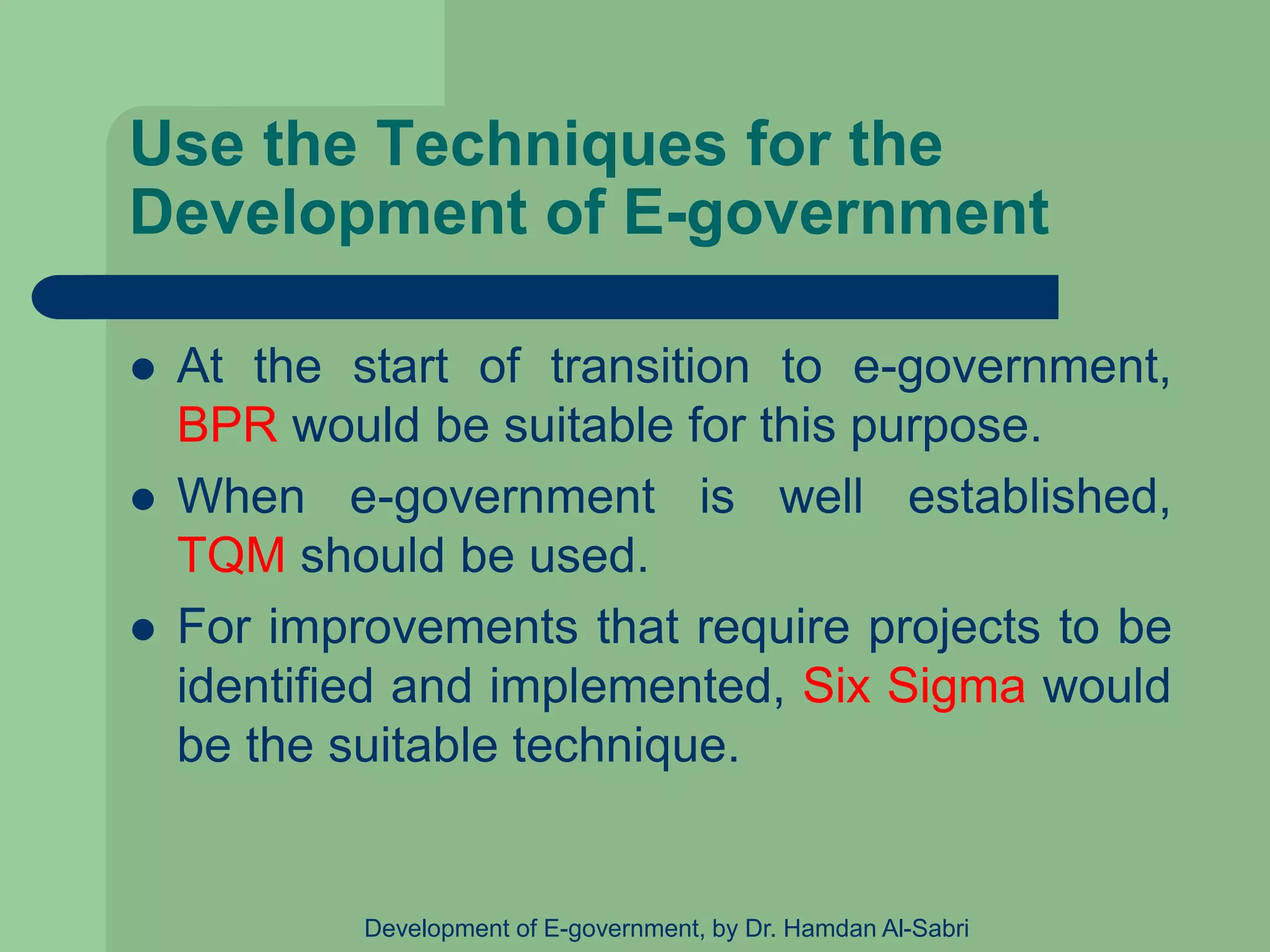 Use the Techniques for the
Development of E-government
 At the start of transition to e-government,
BPR would be suitable for this purpose.
 When e-government is well established,
TQM should be used.
 For improvements that require projects to be
identified and implemented, Six Sigma would
be the suitable technique.
Development of E-government, by Dr. Hamdan Al-Sabri
 