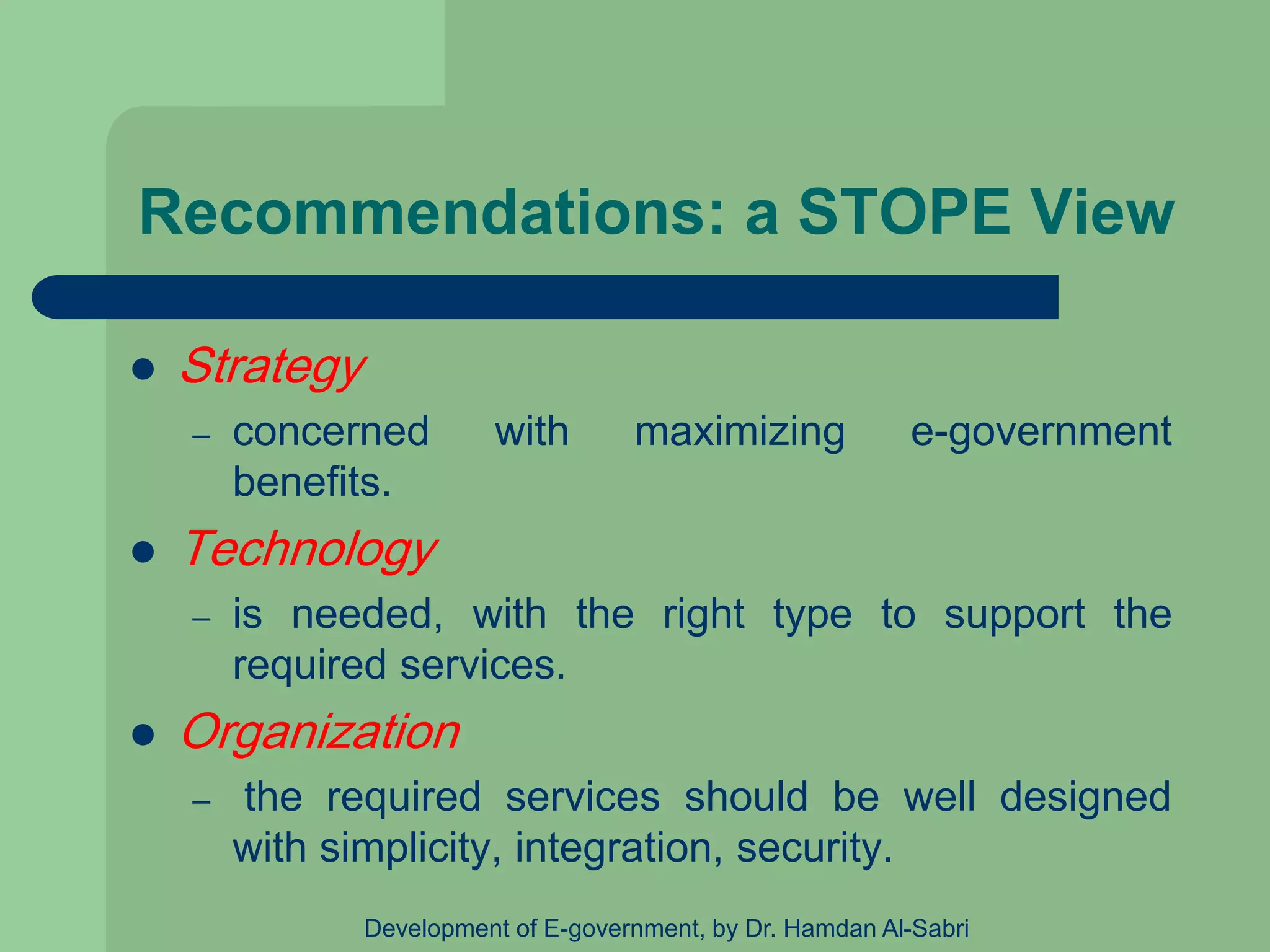 Recommendations: a STOPE View
 Strategy
– concerned with maximizing e-government
benefits.
 Technology
– is needed, with the right type to support the
required services.
 Organization
– the required services should be well designed
with simplicity, integration, security.
Development of E-government, by Dr. Hamdan Al-Sabri
 