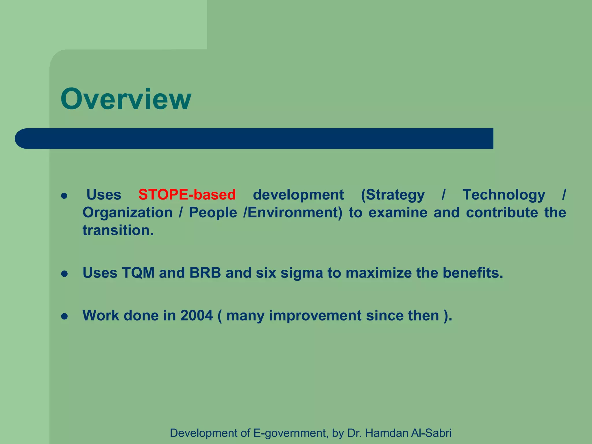 Overview
 Uses STOPE-based development (Strategy / Technology /
Organization / People /Environment) to examine and contribute the
transition.
 Uses TQM and BRB and six sigma to maximize the benefits.
 Work done in 2004 ( many improvement since then ).
Development of E-government, by Dr. Hamdan Al-Sabri
 