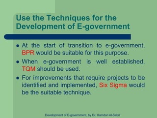 Use the Techniques for the
Development of E-government
 At the start of transition to e-government,
BPR would be suitable for this purpose.
 When e-government is well established,
TQM should be used.
 For improvements that require projects to be
identified and implemented, Six Sigma would
be the suitable technique.
Development of E-government, by Dr. Hamdan Al-Sabri
 