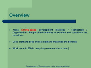 Overview
 Uses STOPE-based development (Strategy / Technology /
Organization / People /Environment) to examine and contribute the
transition.
 Uses TQM and BRB and six sigma to maximize the benefits.
 Work done in 2004 ( many improvement since then ).
Development of E-government, by Dr. Hamdan Al-Sabri
 