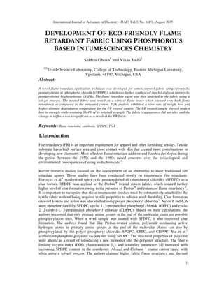 International Journal of Advances in Chemistry (IJAC) Vol.3, No. 1/2/3 , August 2015
1
DEVELOPMENT OF ECO-FRIENDLY FLAME
RETARDANT FABRIC USING PHOSPHOROUS
BASED INTUMESCENCES CHEMISTRY
Subhas Ghosh1
and Vikas Joshi2
1,2
Textile Science Laboratory, College of Technology, Eastern Michigan University,
Ypsilanti, 48197, Michigan, USA
Abstract:
A novel flame retardant application technique was developed for cotton apparel fabric using spirocyclic
pentaerythritol di (phosphoryl chloride) (SPDPC), which was further synthesized into bis diglycol spirocyclic
pentaerythritol bisphosphorate (BSPB). The flame retardant agent was then attached to the fabric using a
sol-gel process. The treated fabric was tested on a vertical flame tester which showed very high flame
retardancy as compared to the untreated cotton. TGA analysis exhibited a slow rate of weight loss and
higher ultimate degradation temperature for the FR treated sample. The FR treated sample showed modest
loss in strength while retaining 86.4% of its original strength. The fabric’s appearance did not alter and the
change in stiffness was insignificant as a result of the FR finish.
Keywords: flame retardant, synthesis, SPDPC, TGA
1.Introduction
Fire retardancy (FR) is an important requirement for apparel and other furnishing textiles. Textile
substrate has a high surface area and close contact with skin that created more complications in
developing new chemistry. Most effective flame retardant additive and finishes developed during
the period between the 1950s and the 1980s raised concerns over the toxicological and
environmental consequences of using such chemicals 1
.
Recent research studies focused on the development of an alternative to these traditional fire
retardant agents. These studies have been conducted mostly on intumescent fire retardants.
Horrocks et al.1
synthesized spirocyclic pentaerythritol di (phosphonyl chloride) (SPDPC) as a
char former. SPDPC was applied to the Proban®
treated cotton fabric, which created further
higher level of char formation owing to the presence of Proban®
and enhanced flame retardancy 5
.
It is important to recognize that these intumescent finishes must be substantively attached to the
textile fabric without losing required textile properties to achieve wash durability. Char formation
on wool keratin and nylon was also studied using polyol phosphoryl chlorides6
. Nylon 6 and 6, 6
were phosphorylated by SPDPC, cyclic 1, 3-propanediol phosphoryl chloride (CPPC) and cyclic
2, 2-diethyl-1, 3-propanediol phosphoryl chloride (CDPPC). Based on their calculations, the
authors suggested that only primary amine groups at the end of the molecular chain are possible
phosphorylation sites. When a wool sample was treated with SPDPC, it also improved char
formation. The authors found that like Proban-treated cotton, polyamide containing active
hydrogen atoms in primary amine groups at the end of the molecular chains can also be
phosphorylated by the polyol phosphoryl chlorides SPDPC, CPPC, and CDPPC. Ma et al.2
synthesized phosphate-polyester co-polymer using SPDPC. The structural properties of polyester
were altered as a result of introducing a new monomer into the polyester structure. The fiber’s
limiting oxygen index (LOI), glass-transition [tg], and solubility parameters [δ] increased with
increasing SPDPC content in the copolymer. Alongi and Ciobanu 3
coated cotton fabric with
silica using a sol-gel process. The authors claimed higher fabric flame retardancy and thermal
 