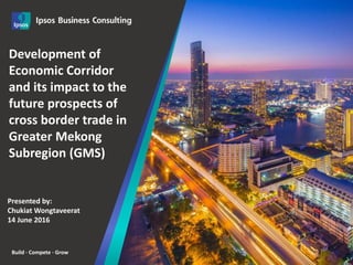 Build · Compete · Grow
1
2016
Development of
Economic Corridor
and its impact to the
future prospects of
cross border trade in
Greater Mekong
Subregion (GMS)
Presented by:
Chukiat Wongtaveerat
14 June 2016
 