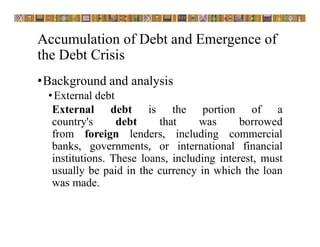 Accumulation of Debt and Emergence of
the Debt Crisis
•Background and analysis
•External debt
External debt is the portion of a
country's debt that was borrowed
from foreign lenders, including commercial
banks, governments, or international financial
institutions. These loans, including interest, must
usually be paid in the currency in which the loan
was made.
 