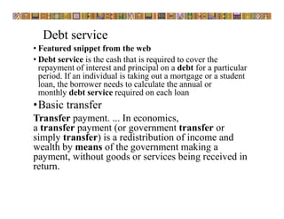 Debt service
• Featured snippet from the web
• Debt service is the cash that is required to cover the
repayment of interest and principal on a debt for a particular
period. If an individual is taking out a mortgage or a student
loan, the borrower needs to calculate the annual or
monthly debt service required on each loan
•Basic transfer
Transfer payment. ... In economics,
a transfer payment (or government transfer or
simply transfer) is a redistribution of income and
wealth by means of the government making a
payment, without goods or services being received in
return.
 