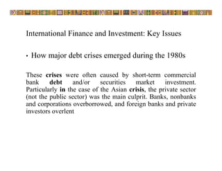 International Finance and Investment: Key Issues
• How major debt crises emerged during the 1980s
These crises were often caused by short-term commercial
bank debt and/or securities market investment.
Particularly in the case of the Asian crisis, the private sector
(not the public sector) was the main culprit. Banks, nonbanks
and corporations overborrowed, and foreign banks and private
investors overlent
 
