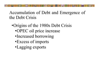 Accumulation of Debt and Emergence of
the Debt Crisis
•Origins of the 1980s Debt Crisis
•OPEC oil price increase
•Increased borrowing
•Excess of imports
•Lagging exports
 