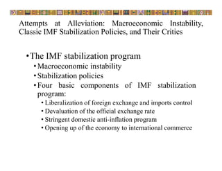 Attempts at Alleviation: Macroeconomic Instability,
Classic IMF Stabilization Policies, and Their Critics
•The IMF stabilization program
•Macroeconomic instability
•Stabilization policies
•Four basic components of IMF stabilization
program:
• Liberalization of foreign exchange and imports control
• Devaluation of the official exchange rate
• Stringent domestic anti-inflation program
• Opening up of the economy to international commerce
 