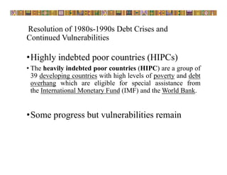 Resolution of 1980s-1990s Debt Crises and
Continued Vulnerabilities
•Highly indebted poor countries (HIPCs)
• The heavily indebted poor countries (HIPC) are a group of
39 developing countries with high levels of poverty and debt
overhang which are eligible for special assistance from
the International Monetary Fund (IMF) and the World Bank.
•Some progress but vulnerabilities remain
 
