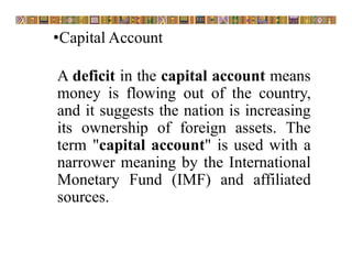 •Capital Account
A deficit in the capital account means
money is flowing out of the country,
and it suggests the nation is increasing
its ownership of foreign assets. The
term "capital account" is used with a
narrower meaning by the International
Monetary Fund (IMF) and affiliated
sources.
 