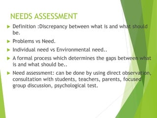 NEEDS ASSESSMENT
 Definition :Discrepancy between what is and what should
be.
 Problems vs Need.
 Individual need vs Environmental need..
 A formal process which determines the gaps between what
is and what should be..
 Need assessment: can be done by using direct observation,
consultation with students, teachers, parents, focused
group discussion, psychological test.
 