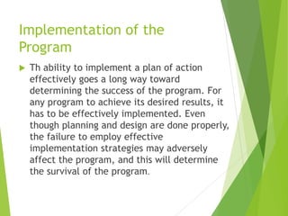 Implementation of the
Program
 Th ability to implement a plan of action
effectively goes a long way toward
determining the success of the program. For
any program to achieve its desired results, it
has to be effectively implemented. Even
though planning and design are done properly,
the failure to employ effective
implementation strategies may adversely
affect the program, and this will determine
the survival of the program.
 