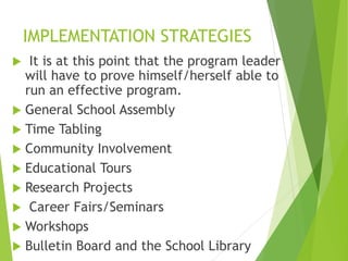 IMPLEMENTATION STRATEGIES
 It is at this point that the program leader
will have to prove himself/herself able to
run an effective program.
 General School Assembly
 Time Tabling
 Community Involvement
 Educational Tours
 Research Projects
 Career Fairs/Seminars
 Workshops
 Bulletin Board and the School Library
 