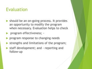 Evaluation
 should be an on-going process. It provides
an opportunity to modify the program
when necessary. Evaluation helps to check
 program effectiveness; -
 program response to changing needs
 strengths and limitations of the program;
 staff development; and - reporting and
follow-up
 