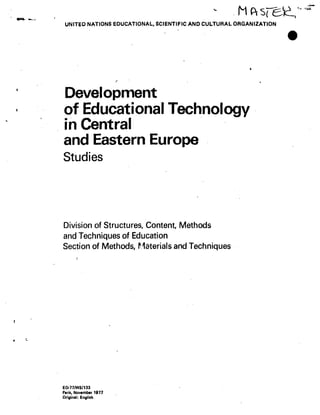 I
r
I
I
UNITeO NATIONS EDUCATIONAL, SCIENTIFIC AND CULTURAL ORGANIZATION
Development
of Educational Technology
in Central
and Eastern Europe
Studies
Division of Structures, Content, Methods
and Techniques of Education
Section of Methods, P_1 terials and Techniques
ED-77/WS/133
Paris, November 1977
Original: English
MRsre~2'
r
 