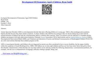 Development Of Elementary Aged ( Children. Ryan Smith
Ecological Development of Elementary Aged ASD Children
Ryan Smith
SWRK / 501
October 5, 2014
Allen Lipscomb
Abstract
Autism Spectrum Disorder (ASD) is a developmental disorder that starts effecting children at a young age. ASD is often misdiagnosed as pediatric
bipolar disorder because they share similar symptoms. As these children with ASD become teenagers they are faced with having to deal with the
normal hormones of puberty but lack the communication skills to verbalize their concerns. There is no known cure for ASD but it is treatable and the
children can progress with early intervention being key (National Autism Association, 2014). Interventions such as Applied Behavior Analysis (ABA),
Developmental Intervention Model (DIM), and Treatment and Education of Autistic and Related Communication of Handicapped Children (TEACCH)
are a few interventions that help these children progress in life.
ASD is a neurological disorder, and children who are diagnosed as autistic are often considered to have a severe disability, but the range of ability
within this syndrome is broad (Westling & Fox, 2000). ASD affects one in sixty–eight children and boys are four times more likely than girls to have
this disorder. Characteristics of this disorder can vary from mild to severe and may include the following characteristics: communication problems, for
example, with the use or comprehension of language, difficulty relating to people, things, and
... Get more on HelpWriting.net ...
 