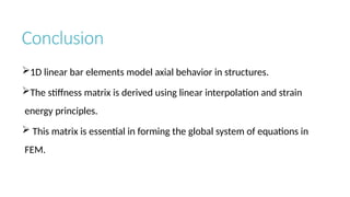 Conclusion
1D linear bar elements model axial behavior in structures.
The stiffness matrix is derived using linear interpolation and strain
energy principles.
 This matrix is essential in forming the global system of equations in
FEM.
 