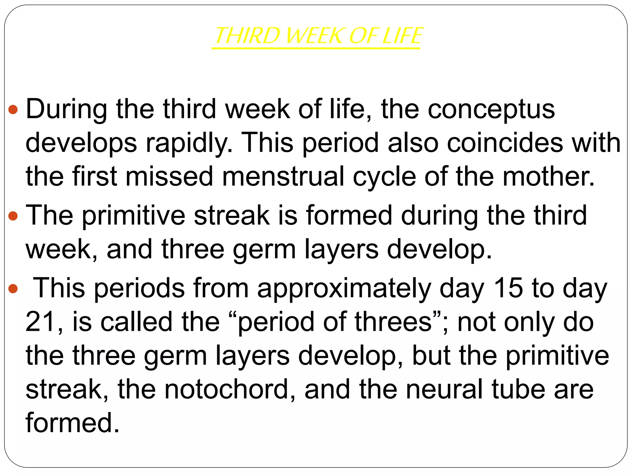 THIRDWEEKOFLIFE
 During the third week of life, the conceptus
develops rapidly. This period also coincides with
the first missed menstrual cycle of the mother.
 The primitive streak is formed during the third
week, and three germ layers develop.
 This periods from approximately day 15 to day
21, is called the “period of threes”; not only do
the three germ layers develop, but the primitive
streak, the notochord, and the neural tube are
formed.
 