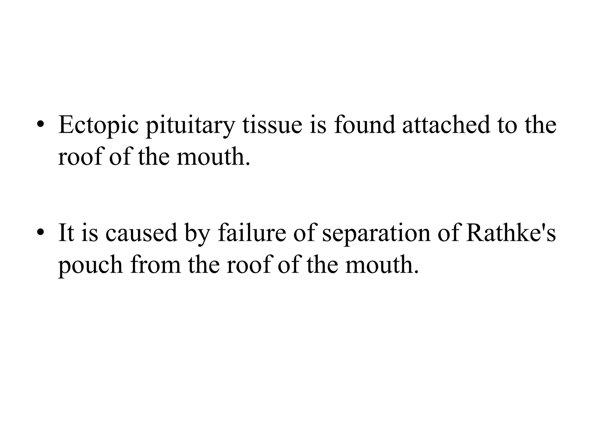 • Ectopic pituitary tissue is found attached to the
roof of the mouth.
• It is caused by failure of separation of Rathke's
pouch from the roof of the mouth.
 