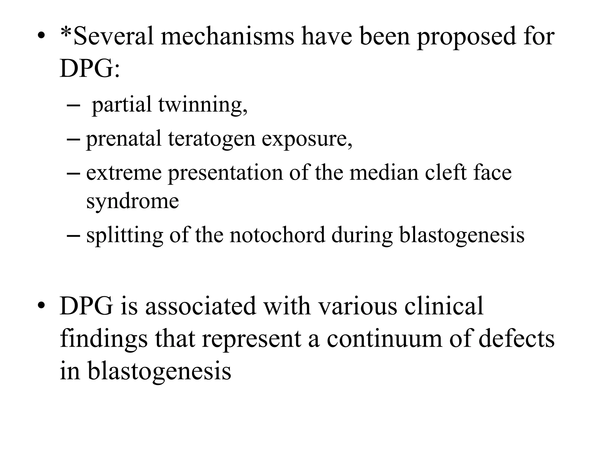 • *Several mechanisms have been proposed for
DPG:
– partial twinning,
– prenatal teratogen exposure,
– extreme presentation of the median cleft face
syndrome
– splitting of the notochord during blastogenesis
• DPG is associated with various clinical
findings that represent a continuum of defects
in blastogenesis
 