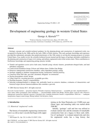 Engineering Geology 59 (2001) 1±49
                                                                                                           www.elsevier.nl/locate/enggeo




   Development of engineering geology in western United States
                                                    George A. Kiersch a,b,*
                                        a
                                          Professor Emeritus, Cornell University, Ithaca, NY 14853, USA
                             b
                                 Kiersch Associates, GeoScience Consultants, 4750 Camino Luz, AZ 85718, USA



Abstract
  Geologic concepts and scienti®c-technical guidance for the planning-design and construction of engineered works was
recognized in Europe by the 1800s and by the early 1900s in North America. This early geologic knowledge and experience
provided the rudimentary principles that guided practitioners of the 19th century in serving the emerging projects in western
United States. Case studies review the scienti®c-technical lessons learned and the legacy of geologic principles established in
the planning and construction of major civil, mining, and military engineered works in the western states. These contributions to
GeoScience knowledge and engineering geology practice include:

² Tunnels and aqueducts across active fault zones, beneath young volcanic features, groundwater-charged faults, and land
  subsidence mitigation.
² Controversial foundation design, Folsom and Auburn dams, Golden Gate Bridge.
² Protective underground construction chambers, safety dependent geologic setting.
² Geologic mapping as database management leasing, maintenance railroad trackway.
² Causeway Great Salt Lake, geo-risks calculated, mitigated `as-constructed'.
² Nuclear powerplants seismic design.
² Urban Land-Use, on-going processes, acceptable geo-risks.
² Dwelling Insurance, insuree's responsibilities.
² Selecting technique/method to mitigate risk, preferably based on extensive database, evaluation of characteristics and
  historical origin adverse features/conditions that constitute a geo-risk.

q 2001 Elsevier Science B.V. All rights reserved.
Keywords: Lessons learned Ð geoscience legacies; Principles of practice; Natural processes Ð acceptable geo-risks; Aqueducts/tunnels Ð
active faults; In¯ow groundwater; Dam foundations Ð concrete/earth®ll; Golden Gate Bridge; Nuclear plants; Land-use risks; Protective
underground construction; Railroad causeway; Calculated risks; Landslide destruction; Insuree's responsibilities; Drill-core Ð inadequate
interpretation; Impacts tunnel design; Mining method; Unit-bid prices; Safety



1. Introduction                                                         mining on the Sinai Peninsula over 15,000 years ago
                                                                        (Stone Age), and tunneling (adit) was started about
1.1. Historical `engineered' works                                      3500 BC.
                                                                           Initially, `geologic' craft and lore was utilized to
  The history of remarkable engineering construction                    evaluate natural sites and the remnants of remarkable
feats is as old as man's records that began with copper                 construction feats are a legacy to these early skills.
                                                                        Use of `geologists` to evaluate natural risks and sites
 * 400 Prospect St., Apt. 234, La Jolla, CA 92037, USA.                 for engineered works has a long history that
0013-7952/01/$ - see front matter q 2001 Elsevier Science B.V. All rights reserved.
PII: S 0013-795 2(00)00063-6
 