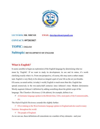 LECTURER: MR. MBENJE EMAIL: darrelgershom@gmail.com
CONTACT: 0972033827
TOPIC: ENGLISH
Subtopic: DEVELOPMENT OF ENGLISH
What is English?
It seems sensible to begin an exploration of the English language by determining what we
mean by ‘English’. If we want to study its development, its use and its status, it’s worth
clarifying exactly what it is. From one perspective, of course, this may seem a rather empty
task. English is very likely to be almost as integral a part of your life as the air you breathe.
Of course, as noted earlier, in today’s world, English is much more than this. English has
spread extensively in the two-and-a-half centuries since Johnson’s time. Modern dictionaries
Mostly augment Johnson’s definition by adding something about the global scope of the
language. The Chambers Dictionary (11th edition), for example, defines it as:
 A Germanic language spoken in the British Isles, USA, most parts of the Commonwealth,
etc.
The Oxford English Dictionary extends this slightly further:
 Of or relating to the West Germanic language spoken in England and also used in many
Varieties throughout the world.
 The people of England.
As we can see, these definitions all concentrate on a number of key elements—and your
 
