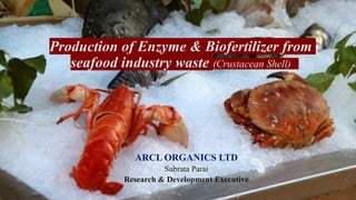 Production of Enzyme & Biofertilizer from
seafood industry waste (Crustacean Shell)
ARCL ORGANICS LTD
Subrata Parai
Research & Development Executive
 