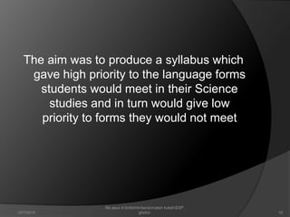 The aim was to produce a syllabus which 
gave high priority to the language forms 
students would meet in their Science 
studies and in turn would give low 
priority to forms they would not meet 
10 
file asus d:britishbritaniamateri kuliahESP. 
10/7/2014 ghofur. 
 