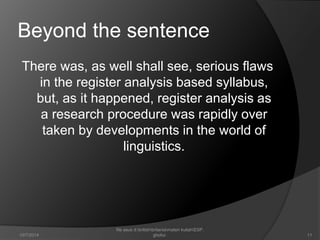 Beyond the sentence 
There was, as well shall see, serious flaws 
in the register analysis based syllabus, 
but, as it happened, register analysis as 
a research procedure was rapidly over 
taken by developments in the world of 
linguistics. 
11 
file asus d:britishbritaniamateri kuliahESP. 
10/7/2014 ghofur. 
 
