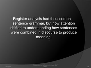 Register analysis had focussed on 
sentence grammar, but now attention 
shifted to understanding how sentences 
were combined in discourse to produce 
meaning. 
13 
file asus d:britishbritaniamateri kuliahESP. 
10/7/2014 ghofur. 
 