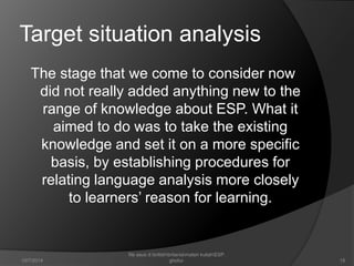Target situation analysis 
The stage that we come to consider now 
did not really added anything new to the 
range of knowledge about ESP. What it 
aimed to do was to take the existing 
knowledge and set it on a more specific 
basis, by establishing procedures for 
relating language analysis more closely 
to learners’ reason for learning. 
15 
file asus d:britishbritaniamateri kuliahESP. 
10/7/2014 ghofur. 
 