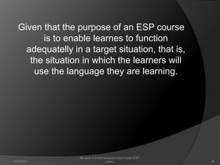 Given that the purpose of an ESP course 
is to enable learnes to function 
adequatelly in a target situation, that is, 
the situation in which the learners will 
use the language they are learning. 
16 
file asus d:britishbritaniamateri kuliahESP. 
10/7/2014 ghofur. 
 