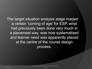 The target situation analysis stage marjed 
a certain ‘coming of age’ for ESP. what 
had previously been done very much in 
a piecemeal way, was now systematised 
and learner need was apparently placed 
at the centre of the course design 
process. 
19 
file asus d:britishbritaniamateri kuliahESP. 
10/7/2014 ghofur. 
 